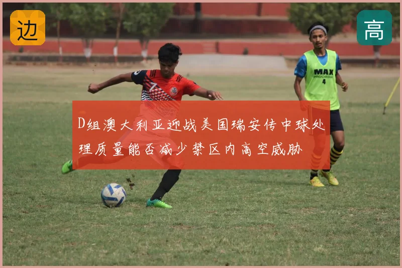 D组澳大利亚迎战美国瑞安传中球处理质量能否减少禁区内高空威胁