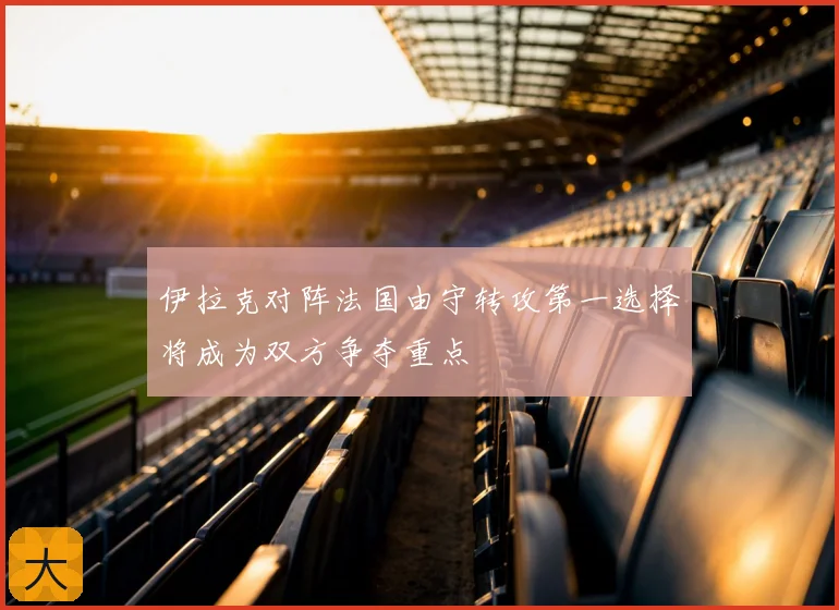 伊拉克对阵法国由守转攻第一选择将成为双方争夺重点